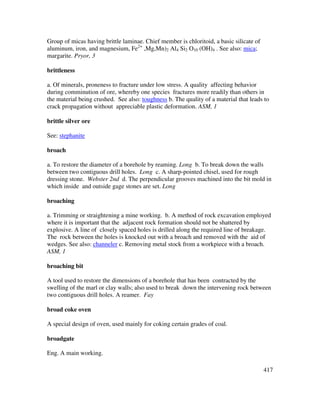 417
Group of micas having brittle laminae. Chief member is chloritoid, a basic silicate of
aluminum, iron, and magnesium, Fe2+
,Mg,Mn)2 Al4 Si2 O10 (OH)4 . See also: mica;
margarite. Pryor, 3
brittleness
a. Of minerals, proneness to fracture under low stress. A quality affecting behavior
during comminution of ore, whereby one species fractures more readily than others in
the material being crushed. See also: toughness b. The quality of a material that leads to
crack propagation without appreciable plastic deformation. ASM, 1
brittle silver ore
See: stephanite
broach
a. To restore the diameter of a borehole by reaming. Long b. To break down the walls
between two contiguous drill holes. Long c. A sharp-pointed chisel, used for rough
dressing stone. Webster 2nd d. The perpendicular grooves machined into the bit mold in
which inside and outside gage stones are set. Long
broaching
a. Trimming or straightening a mine working. b. A method of rock excavation employed
where it is important that the adjacent rock formation should not be shattered by
explosive. A line of closely spaced holes is drilled along the required line of breakage.
The rock between the holes is knocked out with a broach and removed with the aid of
wedges. See also: channeler c. Removing metal stock from a workpiece with a broach.
ASM, 1
broaching bit
A tool used to restore the dimensions of a borehole that has been contracted by the
swelling of the marl or clay walls; also used to break down the intervening rock between
two contiguous drill holes. A reamer. Fay
broad coke oven
A special design of oven, used mainly for coking certain grades of coal.
broadgate
Eng. A main working.
 