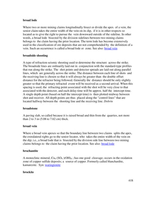 418
broad lode
Where two or more mining claims longitudinally bisect or divide the apex of a vein, the
senior claim takes the entire width of the vein on its dip, if it is in other respects so
located as to give the right to pursue the vein downward outside of the sideline. In other
words, a broad lode bisected by the division sidelines between two mining claims
belongs to the claim having the prior location. The term lode has become extensively
used in the classification of ore deposits that are not comprehended by the definition of a
vein. Such an occurrence is called a broad lode or zone. See also: broad vein
broadside shooting
A type of refraction seismic shooting used to determine the structure across the strike.
The broadside lines are ordinarily laid out in conjunction with the standard-type profiles
that run along the strike. The shot points and detector spreads are laid out along parallel
lines, which are generally across the strike. The distance between each line of shots and
the receiving line is chosen so that it will always be greater than the double offset
distance for the refractor being followed. Generally the distance should be only slightly
greater so that the primary refracted event will be received as a second arrival. When this
spacing is used, the refracting point associated with the shot will be very close to that
associated with the detector, and each delay time will be approx. half the intercept time.
A single depth point (based on half the intercept time) is then plotted midway between
shot and receiver. All depth points are thus placed along the "control lines" that are
located halfway between the shooting line and the receiving line. Dobrin
broadstone
A paving slab, so called because it is raised broad and thin from the quarries, not more
than 2 to 3 in (5.08 to 7.62 cm) thick.
broad vein
Where a broad vein apexes so that the boundary line between two claims splits the apex,
the extralateral rights go to the senior locator, who takes the entire width of the vein on
the dip; i.e., a broad lode that is bisected by the division side line between two mining
claims belongs to the claim having the prior location. See also: broad lode
brochantite
A monoclinic mineral, Cu4 (SO4 )(OH)6 ; has one good cleavage; occurs in the oxidation
zone of copper sulfide deposits; a source of copper. Formerly called blanchardite,
kamarezite. Syn: waringtonite
brockite
 