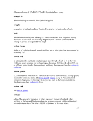 419
A hexagonal mineral, (Ca,Th,Ce)(PO4 ).H2 O ; rhabdophane group.
broeggerite
A thorian variety of uraninite. Also spelled broggerite.
broggite
a. A variety of asphalt from Peru. Tomkeieff b. A variety of anthraxolite. Crosby
broil
An old Cornish mining term referring to a collection of loose rock fragments usually
discolored by oxidation, and indicating the presence of a mineral vein beneath the
outcrop or gossan. Also spelled bryle; broyl.
broken charge
A charge of explosive in a drill hole divided into two or more parts that are separated by
stemming. Fay
broken coal
In anthracite only; coal that is small enough to pass through a 3-3/8- to 4-in (8.57- to
10.16-cm) square aperture, but too large to pass through a 2-3/4-in or 2-1/2-in (6.99-cm
or 6.35-cm) mesh. Smaller than steamboat, and larger than egg coal. See also: anthracite
coal sizes
broken ground
a. A shattered rock formation or a formation crisscrossed with numerous, closely spaced,
uncemented joints and cracks. CF: loose ground; breccia. Long b. Rock or mineral
formations fragmented by blasting with explosives, such as the broken material in a
shrinkage stope. Syn: broken rock Long
broken rock
See: broken ground
brokens
a. Eng. The removal or extraction of pillars previously formed in bord and pillar
working. In Durham and Northumberland, the terms robbery and robbing pillars imply
incomplete extraction of the pillars. SMRB b. Robbery. c. Robbing pillars.
 