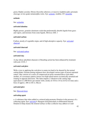 42
green, bladed, acicular, fibrous (byssolite asbestos), or massive (nephrite jade); prismatic
cleavage; in low-grade metamorphic rocks. Syn: actinote; strahlite. CF: tremolite
actinote
See: actinolite
activated alumina
Highly porous, granular aluminum oxide that preferentially absorbs liquids from gases
and vapors, and moisture from some liquids. McGraw-Hill, 1
activated carbon
Carbon, mostly of vegetable origin, and of high adsorptive capacity. Syn: activated
charcoal
activated charcoal
See: activated carbon
activated clay
A clay whose adsorbent character or bleaching action has been enhanced by treatment
with acid. CCD, 2
activated coal plow
With a view to applying the coal plow to seams too hard to be sheared by the normal
cutting blade, German mining engineers have developed various types of power-operated
cutters. One consists of a series of compressed-air picks mounted above each other;
another, of a resonance pattern, houses two high-speed motors eccentrically mounted and
rotating in opposite directions. The latter imparts a vibration to the cutting edge
equivalent to 2,500 blows per minute with a stroke of 3/16 to 1/4 in (4.8 to 6.4 mm) and a
force of approx. 200 st (181 t). Mason
activated plow
See: Huwood slicer
activating agent
a. A substance that when added to a mineral pulp promotes flotation in the presence of a
collecting agent. Syn: activator b. Reagent used particularly in differential mineral
flotation to help cleanse the mineral surface so that a collector may adhere to it and
 