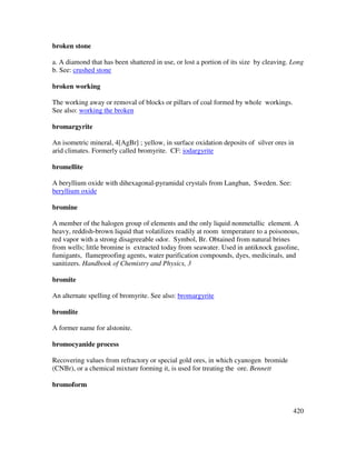 420
broken stone
a. A diamond that has been shattered in use, or lost a portion of its size by cleaving. Long
b. See: crushed stone
broken working
The working away or removal of blocks or pillars of coal formed by whole workings.
See also: working the broken
bromargyrite
An isometric mineral, 4[AgBr] ; yellow, in surface oxidation deposits of silver ores in
arid climates. Formerly called bromyrite. CF: iodargyrite
bromellite
A beryllium oxide with dihexagonal-pyramidal crystals from Langban, Sweden. See:
beryllium oxide
bromine
A member of the halogen group of elements and the only liquid nonmetallic element. A
heavy, reddish-brown liquid that volatilizes readily at room temperature to a poisonous,
red vapor with a strong disagreeable odor. Symbol, Br. Obtained from natural brines
from wells; little bromine is extracted today from seawater. Used in antiknock gasoline,
fumigants, flameproofing agents, water purification compounds, dyes, medicinals, and
sanitizers. Handbook of Chemistry and Physics, 3
bromite
An alternate spelling of bromyrite. See also: bromargyrite
bromlite
A former name for alstonite.
bromocyanide process
Recovering values from refractory or special gold ores, in which cyanogen bromide
(CNBr), or a chemical mixture forming it, is used for treating the ore. Bennett
bromoform
 