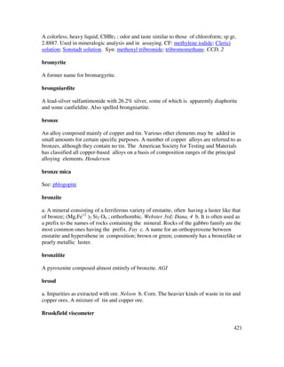 421
A colorless, heavy liquid; CHBr3 ; odor and taste similar to those of chloroform; sp gr,
2.8887. Used in mineralogic analysis and in assaying. CF: methylene iodide; Clerici
solution; Sonstadt solution. Syn: methenyl tribromide; tribromomethane. CCD, 2
bromyrite
A former name for bromargyrite.
brongniardite
A lead-silver sulfantimonide with 26.2% silver, some of which is apparently diaphorite
and some canfieldite. Also spelled brongniartite.
bronze
An alloy composed mainly of copper and tin. Various other elements may be added in
small amounts for certain specific purposes. A number of copper alloys are referred to as
bronzes, although they contain no tin. The American Society for Testing and Materials
has classified all copper-based alloys on a basis of composition ranges of the principal
alloying elements. Henderson
bronze mica
See: phlogopite
bronzite
a. A mineral consisting of a ferriferous variety of enstatite, often having a luster like that
of bronze; (Mg,Fe+2
)2 Si2 O6 ; orthorhombic. Webster 3rd; Dana, 4 b. It is often used as
a prefix to the names of rocks containing the mineral. Rocks of the gabbro family are the
most common ones having the prefix. Fay c. A name for an orthopyroxene between
enstatite and hypersthene in composition; brown or green; commonly has a bronzelike or
pearly metallic luster.
bronzitite
A pyroxenite composed almost entirely of bronzite. AGI
brood
a. Impurities as extracted with ore. Nelson b. Corn. The heavier kinds of waste in tin and
copper ores. A mixture of tin and copper ore.
Brookfield viscometer
 
