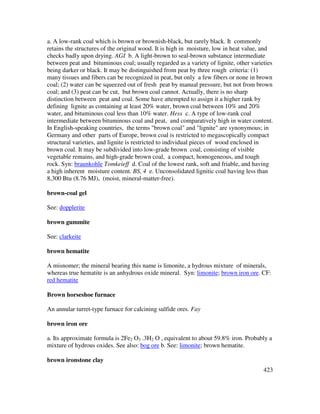 423
a. A low-rank coal which is brown or brownish-black, but rarely black. It commonly
retains the structures of the original wood. It is high in moisture, low in heat value, and
checks badly upon drying. AGI b. A light-brown to seal-brown substance intermediate
between peat and bituminous coal; usually regarded as a variety of lignite, other varieties
being darker or black. It may be distinguished from peat by three rough criteria: (1)
many tissues and fibers can be recognized in peat, but only a few fibers or none in brown
coal; (2) water can be squeezed out of fresh peat by manual pressure, but not from brown
coal; and (3) peat can be cut, but brown coal cannot. Actually, there is no sharp
distinction between peat and coal. Some have attempted to assign it a higher rank by
defining lignite as containing at least 20% water, brown coal between 10% and 20%
water, and bituminous coal less than 10% water. Hess c. A type of low-rank coal
intermediate between bituminous coal and peat, and comparatively high in water content.
In English-speaking countries, the terms "brown coal" and "lignite" are synonymous; in
Germany and other parts of Europe, brown coal is restricted to megascopically compact
structural varieties, and lignite is restricted to individual pieces of wood enclosed in
brown coal. It may be subdivided into low-grade brown coal, consisting of visible
vegetable remains, and high-grade brown coal, a compact, homogeneous, and tough
rock. Syn: braunkohle Tomkeieff d. Coal of the lowest rank, soft and friable, and having
a high inherent moisture content. BS, 4 e. Unconsolidated lignitic coal having less than
8,300 Btu (8.76 MJ), (moist, mineral-matter-free).
brown-coal gel
See: dopplerite
brown gummite
See: clarkeite
brown hematite
A misnomer; the mineral bearing this name is limonite, a hydrous mixture of minerals,
whereas true hematite is an anhydrous oxide mineral. Syn: limonite; brown iron ore. CF:
red hematite
Brown horseshoe furnace
An annular turret-type furnace for calcining sulfide ores. Fay
brown iron ore
a. Its approximate formula is 2Fe2 O3 .3H2 O , equivalent to about 59.8% iron. Probably a
mixture of hydrous oxides. See also: bog ore b. See: limonite; brown hematite.
brown ironstone clay
 