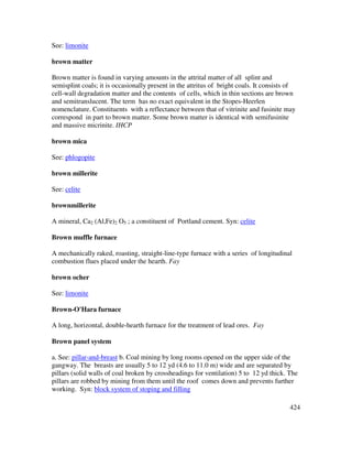 424
See: limonite
brown matter
Brown matter is found in varying amounts in the attrital matter of all splint and
semisplint coals; it is occasionally present in the attritus of bright coals. It consists of
cell-wall degradation matter and the contents of cells, which in thin sections are brown
and semitranslucent. The term has no exact equivalent in the Stopes-Heerlen
nomenclature. Constituents with a reflectance between that of vitrinite and fusinite may
correspond in part to brown matter. Some brown matter is identical with semifusinite
and massive micrinite. IHCP
brown mica
See: phlogopite
brown millerite
See: celite
brownmillerite
A mineral, Ca2 (Al,Fe)2 O5 ; a constituent of Portland cement. Syn: celite
Brown muffle furnace
A mechanically raked, roasting, straight-line-type furnace with a series of longitudinal
combustion flues placed under the hearth. Fay
brown ocher
See: limonite
Brown-O'Hara furnace
A long, horizontal, double-hearth furnace for the treatment of lead ores. Fay
Brown panel system
a. See: pillar-and-breast b. Coal mining by long rooms opened on the upper side of the
gangway. The breasts are usually 5 to 12 yd (4.6 to 11.0 m) wide and are separated by
pillars (solid walls of coal broken by crossheadings for ventilation) 5 to 12 yd thick. The
pillars are robbed by mining from them until the roof comes down and prevents further
working. Syn: block system of stoping and filling
 