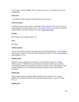 428
A monoclinic mineral, CaHPO4 .2H2 O ; generally massive or in slender crystals. Syn:
metabrushite
brush rake
A rake blade having a high top and light construction. Nichols, 1
brush treatment
A method of treating mine timber in which the timber is painted with a preservative or is
merely dipped into a tank of preservative. Preservatives used are creosote, zinc chloride,
sodium fluoride, and other chemicals. See also: timber preservation
bruskin
Mid. Lump of coal weighing about 1 lb.
bryle
See: broil
bubble chamber
A device that marks the paths of charged particles by photographing the train of bubbles
they produce as they move through certain superheated liquids. See also: cloud chamber;
spark chamber. Lyman
bubble pickup
Method of testing small grains of minerals to ascertain their response to flotation
collector agents. A bubble of air is pressed down on particles under water, and then
raised and examined to find whether it has lifted any grains. This is often done by using
a single bubble device for determining fundamental aspects of the mineral-bubble
interaction.
bubble pipe
Tube inserted in pulp at regulated depth, through which compressed air is gently
bubbled. The air pressure indicates the pulp density and provides a means of control.
Pryor, 4
bubble pulse
 