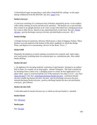 430
A short helical auger incorporating a steel tube to help hold the cuttings on the auger
during withdrawal from the drill hole. See also: auger Long
bucket conveyor
A conveyor consisting of a continuous line of buckets attached by pivots to two endless
roller chains running on tracks and driven by sprockets. The buckets are so pivoted that
they remain in an upright position at all times except when tilted into a dumping position
by a cam or other device placed at any required position on the track. See also: bucket
elevator; gravity-discharge conveyor elevator; pivoted-bucket conveyor. BS, 5
bucket dredge
A dredge having two pontoons, between which passes a chain of digging buckets. These
buckets excavate material at the bottom of the pond (paddock) in which the dredge
floats, and deposit it in concentrating devices on the decks. Pryor, 3
bucket drill
Originally developed as an aid in making excavations for cesspools and septic tanks;
now used mostly in drilling holes for concrete piers on construction jobs. Also called
bucket drilling.
bucket elevator
a. An appliance for elevating material, consisting of steel buckets fastened to an endless
belt or chain. It is usually set at steep angles, around 70 degrees . The load is picked up
by discharge from a chute or by a dredging action in a boot. Its best application is in a
plant where space is restricted and the size of the material is less than 2 in (5.1 cm). Syn:
chain elevator b. See also: centrifugal discharge bucket elevator; continuous-bucket
elevator; double-leg bucket elevator; elevator; gravity-discharge conveyor elevator;
internal-discharge bucket elevator; positive-discharge bucket elevator; pivoted-bucket
conveyor; grit collector.
bucket elevator belt
A belt fabricated for bucket elevator use, to which an elevator bucket is attached.
bucket factor
See: fill factor
bucket gate
See: bin gate
 