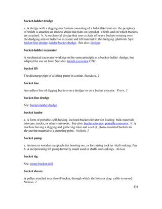 431
bucket-ladder dredge
a. A dredge with a digging mechanism consisting of a ladderlike truss on the periphery
of which is attached an endless chain that rides on sprocket wheels and on which buckets
are attached. b. A mechanical dredge that uses a chain of heavy buckets rotating over
the dredging arm or ladder to excavate and lift material to the dredging platform. Syn:
bucket-line dredge; ladder-bucket dredge. See also: dredger
bucket-ladder excavator
A mechanical excavator working on the same principle as a bucket-ladder dredge, but
adapted for use on land. See also: trench excavator CTD
bucket lift
The discharge pipe of a lifting pump in a mine. Standard, 2
bucket line
An endless line of digging buckets on a dredger or on a bucket elevator. Pryor, 3
bucket-line dredge
See: bucket-ladder dredge
bucket loader
a. A form of portable, self-feeding, inclined bucket elevator for loading bulk materials
into cars, trucks, or other conveyors. See also: bucket elevator; portable conveyor. b. A
machine having a digging and gathering rotor and a set of chain-mounted buckets to
elevate the material to a dumping point. Nichols, 1
bucket pump
a. An iron or wooden receptacle for hoisting ore, or for raising rock in shaft sinking. Fay
b. A reciprocating lift pump formerly much used in shafts and sinkings. Nelson
bucket rig
See: rotary bucket drill
bucket sheave
A pulley attached to a shovel bucket, through which the hoist or drag cable is reeved.
Nichols, 2
 
