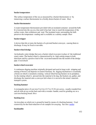 432
bucket temperature
The surface temperature of the sea as measured by a bucket thermometer or by
immersing a surface thermometer in a freshly drawn bucket of water. Hunt
bucket thermometer
A water-temperature thermometer provided with an insulated container around the bulb.
It is lowered into the sea on a line until it has had time to reach the temperature of the
surface water, then withdrawn and read. The insulated water surrounding the bulb
preserves the temperature reading and is available as a salinity sample. Hunt
bucket tripper
A device that tilts or turns the buckets of a pivoted bucket conveyor, causing them to
discharge. It may be fixed or movable.
bucket-wheel dredge
An hydraulic cutter dredge that uses a bucket wheel excavator in place of the traditional
rotary cutter. The bucket wheel is characterized by its high cutting torque in both
directions and by a positive feed of the excavated material into the mouth of the dredge
pipe. Cruickshank
bucket-wheel excavator
A continuous digging machine originally designed and used in large-scale stripping and
mining of brown coal deposits in eastern Germany. Its digging mechanism is essentially
a boom on which is mounted a rotating vertical wheel having buckets on its periphery.
As the rotating wheel is pressed into the material to be dug, the buckets cut, gather, and
discharge the material onto a conveyor belt where it is moved to the mined materials
transport system.
bucking hammer
A rectangular piece of cast iron 5 to 6 in (12.7 to 15.24 cm) across, usually rounded fore
and aft with an eye on the back and with a wooden handle; used for grinding ore on a
cast-iron bucking board. Hess
bucking iron
An iron plate on which ore is ground by hand by means of a bucking hammer. Used
extensively for the final reduction of ore samples for assaying. See also: muller
bucklandite
 