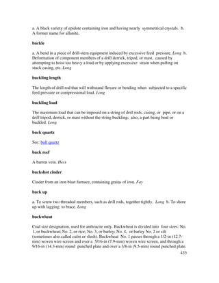 433
a. A black variety of epidote containing iron and having nearly symmetrical crystals. b.
A former name for allanite.
buckle
a. A bend in a piece of drill-stem equipment induced by excessive feed pressure. Long b.
Deformation of component members of a drill derrick, tripod, or mast, caused by
attempting to hoist too heavy a load or by applying excessive strain when pulling on
stuck casing, etc. Long
buckling length
The length of drill rod that will withstand flexure or bending when subjected to a specific
feed pressure or compressional load. Long
buckling load
The maximum load that can be imposed on a string of drill rods, casing, or pipe, or on a
drill tripod, derrick, or mast without the string buckling; also, a part being bent or
buckled. Long
buck quartz
See: bull quartz
buck reef
A barren vein. Hess
buckshot cinder
Cinder from an iron blast furnace, containing grains of iron. Fay
buck up
a. To screw two threaded members, such as drill rods, together tightly. Long b. To shore
up with lagging; to brace. Long
buckwheat
Coal size designation, used for anthracite only. Buckwheat is divided into four sizes: No.
1, or buckwheat; No. 2, or rice; No. 3, or barley; No. 4, or barley No. 2 or silt
(sometimes also called culm or slush). Buckwheat No. 1 passes through a 1/2-in (12.7-
mm) woven wire screen and over a 5/16-in (7.9-mm) woven wire screen, and through a
9/16-in (14.3-mm) round punched plate and over a 3/8-in (9.5-mm) round punched plate.
 