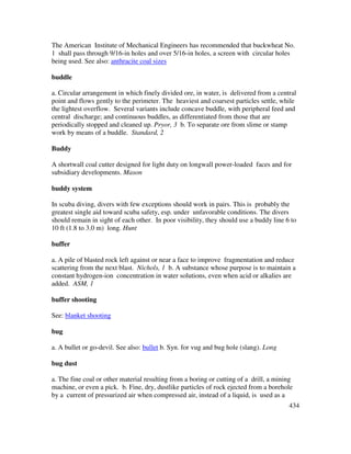 434
The American Institute of Mechanical Engineers has recommended that buckwheat No.
1 shall pass through 9/16-in holes and over 5/16-in holes, a screen with circular holes
being used. See also: anthracite coal sizes
buddle
a. Circular arrangement in which finely divided ore, in water, is delivered from a central
point and flows gently to the perimeter. The heaviest and coarsest particles settle, while
the lightest overflow. Several variants include concave buddle, with peripheral feed and
central discharge; and continuous buddles, as differentiated from those that are
periodically stopped and cleaned up. Pryor, 3 b. To separate ore from slime or stamp
work by means of a buddle. Standard, 2
Buddy
A shortwall coal cutter designed for light duty on longwall power-loaded faces and for
subsidiary developments. Mason
buddy system
In scuba diving, divers with few exceptions should work in pairs. This is probably the
greatest single aid toward scuba safety, esp. under unfavorable conditions. The divers
should remain in sight of each other. In poor visibility, they should use a buddy line 6 to
10 ft (1.8 to 3.0 m) long. Hunt
buffer
a. A pile of blasted rock left against or near a face to improve fragmentation and reduce
scattering from the next blast. Nichols, 1 b. A substance whose purpose is to maintain a
constant hydrogen-ion concentration in water solutions, even when acid or alkalies are
added. ASM, 1
buffer shooting
See: blanket shooting
bug
a. A bullet or go-devil. See also: bullet b. Syn. for vug and bug hole (slang). Long
bug dust
a. The fine coal or other material resulting from a boring or cutting of a drill, a mining
machine, or even a pick. b. Fine, dry, dustlike particles of rock ejected from a borehole
by a current of pressurized air when compressed air, instead of a liquid, is used as a
 