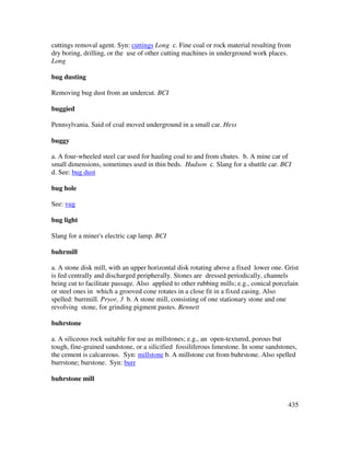 435
cuttings removal agent. Syn: cuttings Long c. Fine coal or rock material resulting from
dry boring, drilling, or the use of other cutting machines in underground work places.
Long
bug dusting
Removing bug dust from an undercut. BCI
buggied
Pennsylvania. Said of coal moved underground in a small car. Hess
buggy
a. A four-wheeled steel car used for hauling coal to and from chutes. b. A mine car of
small dimensions, sometimes used in thin beds. Hudson c. Slang for a shuttle car. BCI
d. See: bug dust
bug hole
See: vug
bug light
Slang for a miner's electric cap lamp. BCI
buhrmill
a. A stone disk mill, with an upper horizontal disk rotating above a fixed lower one. Grist
is fed centrally and discharged peripherally. Stones are dressed periodically, channels
being cut to facilitate passage. Also applied to other rubbing mills; e.g., conical porcelain
or steel ones in which a grooved cone rotates in a close fit in a fixed casing. Also
spelled: burrmill. Pryor, 3 b. A stone mill, consisting of one stationary stone and one
revolving stone, for grinding pigment pastes. Bennett
buhrstone
a. A siliceous rock suitable for use as millstones; e.g., an open-textured, porous but
tough, fine-grained sandstone, or a silicified fossiliferous limestone. In some sandstones,
the cement is calcareous. Syn: millstone b. A millstone cut from buhrstone. Also spelled
burrstone; burstone. Syn: burr
buhrstone mill
 