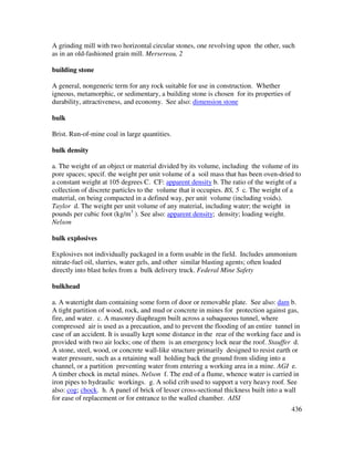 436
A grinding mill with two horizontal circular stones, one revolving upon the other, such
as in an old-fashioned grain mill. Mersereau, 2
building stone
A general, nongeneric term for any rock suitable for use in construction. Whether
igneous, metamorphic, or sedimentary, a building stone is chosen for its properties of
durability, attractiveness, and economy. See also: dimension stone
bulk
Brist. Run-of-mine coal in large quantities.
bulk density
a. The weight of an object or material divided by its volume, including the volume of its
pore spaces; specif. the weight per unit volume of a soil mass that has been oven-dried to
a constant weight at 105 degrees C. CF: apparent density b. The ratio of the weight of a
collection of discrete particles to the volume that it occupies. BS, 5 c. The weight of a
material, on being compacted in a defined way, per unit volume (including voids).
Taylor d. The weight per unit volume of any material, including water; the weight in
pounds per cubic foot (kg/m3
). See also: apparent density; density; loading weight.
Nelson
bulk explosives
Explosives not individually packaged in a form usable in the field. Includes ammonium
nitrate-fuel oil, slurries, water gels, and other similar blasting agents; often loaded
directly into blast holes from a bulk delivery truck. Federal Mine Safety
bulkhead
a. A watertight dam containing some form of door or removable plate. See also: dam b.
A tight partition of wood, rock, and mud or concrete in mines for protection against gas,
fire, and water. c. A masonry diaphragm built across a subaqueous tunnel, where
compressed air is used as a precaution, and to prevent the flooding of an entire tunnel in
case of an accident. It is usually kept some distance in the rear of the working face and is
provided with two air locks; one of them is an emergency lock near the roof. Stauffer d.
A stone, steel, wood, or concrete wall-like structure primarily designed to resist earth or
water pressure, such as a retaining wall holding back the ground from sliding into a
channel, or a partition preventing water from entering a working area in a mine. AGI e.
A timber chock in metal mines. Nelson f. The end of a flume, whence water is carried in
iron pipes to hydraulic workings. g. A solid crib used to support a very heavy roof. See
also: cog; chock. h. A panel of brick of lesser cross-sectional thickness built into a wall
for ease of replacement or for entrance to the walled chamber. AISI
 