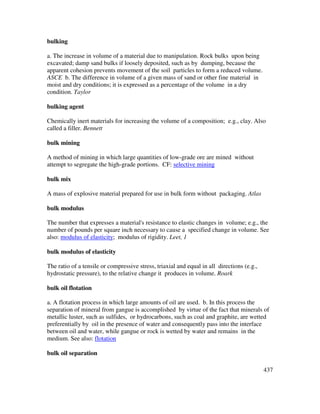 437
bulking
a. The increase in volume of a material due to manipulation. Rock bulks upon being
excavated; damp sand bulks if loosely deposited, such as by dumping, because the
apparent cohesion prevents movement of the soil particles to form a reduced volume.
ASCE b. The difference in volume of a given mass of sand or other fine material in
moist and dry conditions; it is expressed as a percentage of the volume in a dry
condition. Taylor
bulking agent
Chemically inert materials for increasing the volume of a composition; e.g., clay. Also
called a filler. Bennett
bulk mining
A method of mining in which large quantities of low-grade ore are mined without
attempt to segregate the high-grade portions. CF: selective mining
bulk mix
A mass of explosive material prepared for use in bulk form without packaging. Atlas
bulk modulus
The number that expresses a material's resistance to elastic changes in volume; e.g., the
number of pounds per square inch necessary to cause a specified change in volume. See
also: modulus of elasticity; modulus of rigidity. Leet, 1
bulk modulus of elasticity
The ratio of a tensile or compressive stress, triaxial and equal in all directions (e.g.,
hydrostatic pressure), to the relative change it produces in volume. Roark
bulk oil flotation
a. A flotation process in which large amounts of oil are used. b. In this process the
separation of mineral from gangue is accomplished by virtue of the fact that minerals of
metallic luster, such as sulfides, or hydrocarbons, such as coal and graphite, are wetted
preferentially by oil in the presence of water and consequently pass into the interface
between oil and water, while gangue or rock is wetted by water and remains in the
medium. See also: flotation
bulk oil separation
 