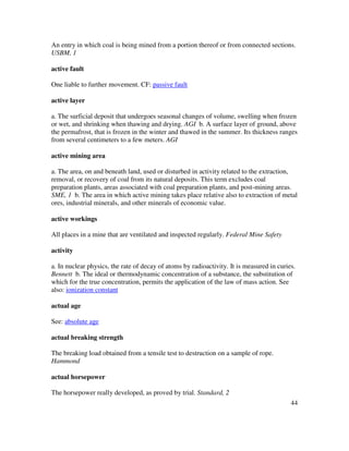 44
An entry in which coal is being mined from a portion thereof or from connected sections.
USBM, 1
active fault
One liable to further movement. CF: passive fault
active layer
a. The surficial deposit that undergoes seasonal changes of volume, swelling when frozen
or wet, and shrinking when thawing and drying. AGI b. A surface layer of ground, above
the permafrost, that is frozen in the winter and thawed in the summer. Its thickness ranges
from several centimeters to a few meters. AGI
active mining area
a. The area, on and beneath land, used or disturbed in activity related to the extraction,
removal, or recovery of coal from its natural deposits. This term excludes coal
preparation plants, areas associated with coal preparation plants, and post-mining areas.
SME, 1 b. The area in which active mining takes place relative also to extraction of metal
ores, industrial minerals, and other minerals of economic value.
active workings
All places in a mine that are ventilated and inspected regularly. Federal Mine Safety
activity
a. In nuclear physics, the rate of decay of atoms by radioactivity. It is measured in curies.
Bennett b. The ideal or thermodynamic concentration of a substance, the substitution of
which for the true concentration, permits the application of the law of mass action. See
also: ionization constant
actual age
See: absolute age
actual breaking strength
The breaking load obtained from a tensile test to destruction on a sample of rope.
Hammond
actual horsepower
The horsepower really developed, as proved by trial. Standard, 2
 