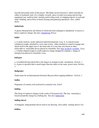 440
near the horizontal center of the tractor. The blade can be lowered or tilted vertically by
cables or hydraulic rams. It is a highly versatile piece of earth excavating and moving
equipment esp. useful in land clearing and leveling work, in stripping topsoil, in road and
ramp building, and in floor or bench cleanup and gathering operations. Also called
dozer.
bulled hole
A quarry blasting hole, the bottom of which has been enlarged or chambered to receive a
heavy explosive charge. See also: chambering Nelson
bullet
a. A small, lustrous, nearly spherical industrial diamond. Long b. A conical-nosed,
cylindrical weight, attached to a wire rope or line, either notched or seated to engage and
attach itself to the upper end of the inner tube of a wire-line core barrel or other
retrievable or retractable device placed in a borehole. Syn: bug; go-devil; overshot. Long
c. A bullet-shaped weight or small explosive charge dropped to explode a charge of
nitroglycerin placed in a borehole. Long
bull gear
a. A toothed driving wheel that is the largest or strongest in the mechanism. Nichols, 1
b. A gear or sprocket that is much larger than the others in the same power train. Nichols,
1
Bullgrader
Trade name for an International (formerly Bucyrus-Erie) angling bulldozer. Nichols, 1
bullies
Fragments of country rock enclosed in a mineral vein. Arkell
bulling
The firing of explosive charges in the cracks of loosened rock. The clay stemming is
forced around the charge by a bulling bar. See also: bulled hole
bulling shovel
A triangular, sharp-pointed shovel used in ore dressing. Also called vanning shovel. Fay
bullion
 