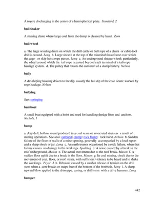 442
A tuyere discharging in the center of a hemispherical plate. Standard, 2
bull shaker
A shaking chute where large coal from the dump is cleaned by hand. Zern
bull wheel
a. The large winding drum on which the drill cable or bull rope of a churn or cable-tool
drill is wound. Long b. Large sheave at the top of the mineshaft headframe over which
the cage- or skip-hoist rope passes. Long c. An underground sheave wheel; particularly,
the wheel around which the tail rope is passed beyond each terminal of a tail-rope
haulage system. d. The pulley that rotates the camshaft of a stamp battery. Nelson
bully
A developing heading driven to the dip, usually the full dip of the coal seam; worked by
rope haulage. Nelson
bullying
See: springing
bumboat
A small boat equipped with a hoist and used for handling dredge lines and anchors.
Nichols, 1
bump
a. Any dull, hollow sound produced in a coal seam or associated strata as a result of
mining operations. See also: outburst; crump; rock bump; rock burst. Nelson b. Sudden
failure of the floor or walls of a mine opening, generally accompanied by a loud report
and a sharp shock or jar. Long c. An earth tremor occasioned by a rock failure, when that
failure causes no damage to the workings. Spalding d. A noise caused by a break in the
roof underground. Mason e. The actual movement due to the roof break. Mason f. A
sudden floor uplift due to a break in the floor. Mason g. In coal mining, shock due to the
movement of coal, floor, or roof strata, with sufficient violence to be heard and to shake
the workings. Pryor, 3 h. Rebound caused by a sudden release of tension on the drill
stem when a core breaks or snaps free of the bottom of the borehole. Long i. A sharp,
upward blow applied to the drivepipe, casing, or drill stem with a drive hammer. Long
bumper
 