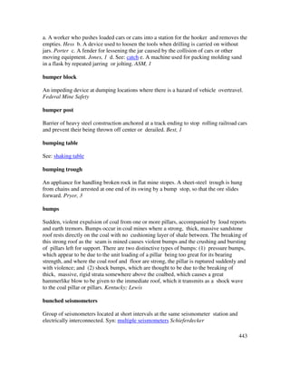 443
a. A worker who pushes loaded cars or cans into a station for the hooker and removes the
empties. Hess b. A device used to loosen the tools when drilling is carried on without
jars. Porter c. A fender for lessening the jar caused by the collision of cars or other
moving equipment. Jones, 1 d. See: catch e. A machine used for packing molding sand
in a flask by repeated jarring or jolting. ASM, 1
bumper block
An impeding device at dumping locations where there is a hazard of vehicle overtravel.
Federal Mine Safety
bumper post
Barrier of heavy steel construction anchored at a track ending to stop rolling railroad cars
and prevent their being thrown off center or derailed. Best, 1
bumping table
See: shaking table
bumping trough
An appliance for handling broken rock in flat mine stopes. A sheet-steel trough is hung
from chains and arrested at one end of its swing by a bump stop, so that the ore slides
forward. Pryor, 3
bumps
Sudden, violent expulsion of coal from one or more pillars, accompanied by loud reports
and earth tremors. Bumps occur in coal mines where a strong, thick, massive sandstone
roof rests directly on the coal with no cushioning layer of shale between. The breaking of
this strong roof as the seam is mined causes violent bumps and the crushing and bursting
of pillars left for support. There are two distinctive types of bumps: (1) pressure bumps,
which appear to be due to the unit loading of a pillar being too great for its bearing
strength, and where the coal roof and floor are strong, the pillar is ruptured suddenly and
with violence; and (2) shock bumps, which are thought to be due to the breaking of
thick, massive, rigid strata somewhere above the coalbed, which causes a great
hammerlike blow to be given to the immediate roof, which it transmits as a shock wave
to the coal pillar or pillars. Kentucky; Lewis
bunched seismometers
Group of seismometers located at short intervals at the same seismometer station and
electrically interconnected. Syn: multiple seismometers Schieferdecker
 