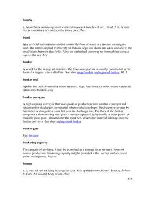 444
bunchy
a. An orebody containing small scattered masses of bunches of ore. Weed, 2 b. A mine
that is sometimes rich and at other times poor. Hess
bund
Any artificial embankment used to control the flow of water in a river or on irrigated
land. The term is applied extensively in India to large low dams and dikes and also to the
small ridges between rice fields. Also, an embanked causeway or thoroughfare along a
river or the sea. AGI
bunker
A vessel for the storage of materials; the lowermost portion is usually constructed in the
form of a hopper. Also called bin. See also: surge bunker; underground bunker. BS, 5
bunker coal
Applied to coal consumed by ocean steamers, tugs, ferryboats, or other steam watercraft.
Also called bunkers. Fay
bunker conveyor
A high-capacity conveyor that takes peaks of production from another conveyor and
retains and/or discharges the material when production drops. Such a conveyor may be
laid under or alongside a trunk belt near its discharge end. The floor of the bunker
comprises a slow-moving steel plate conveyor operated by hydraulic or other power. A
movable plow plate, situated over the trunk belt, diverts the material sideways into the
bunker conveyor. See also: underground bunker
bunker gate
See: bin gate
bunkering capacity
The capacity of anything. It may be expressed as a tonnage or as so many hours of
normal production. Bunkering capacity may be provided at the surface and at critical
points underground. Nelson
bunney
a. A mass of ore not lying in a regular vein. Also spelled bunny, bonny, bonney. Nelson
b. Corn. An isolated body of ore. Hess
 