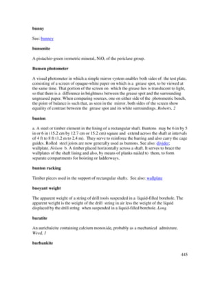 445
bunny
See: bunney
bunsenite
A pistachio-green isometric mineral, NiO, of the periclase group.
Bunsen photometer
A visual photometer in which a simple mirror system enables both sides of the test plate,
consisting of a screen of opaque-white paper on which is a grease spot, to be viewed at
the same time. That portion of the screen on which the grease lies is translucent to light,
so that there is a difference in brightness between the grease spot and the surrounding
ungreased paper. When comparing sources, one on either side of the photometric bench,
the point of balance is such that, as seen in the mirror, both sides of the screen show
equality of contrast between the grease spot and its white surroundings. Roberts, 2
bunton
a. A steel or timber element in the lining of a rectangular shaft. Buntons may be 6 in by 5
in or 6 in (15.2 cm by 12.7 cm or 15.2 cm) square and extend across the shaft at intervals
of 4 ft to 8 ft (1.2 m to 2.4 m). They serve to reinforce the barring and also carry the cage
guides. Rolled steel joists are now generally used as buntons. See also: divider;
wallplate. Nelson b. A timber placed horizontally across a shaft. It serves to brace the
wallplates of the shaft lining and also, by means of planks nailed to them, to form
separate compartments for hoisting or ladderways.
bunton racking
Timber pieces used in the support of rectangular shafts. See also: wallplate
buoyant weight
The apparent weight of a string of drill tools suspended in a liquid-filled borehole. The
apparent weight is the weight of the drill string in air less the weight of the liquid
displaced by the drill string when suspended in a liquid-filled borehole. Long
buratite
An aurichalcite containing calcium monoxide, probably as a mechanical admixture.
Weed, 1
burbankite
 