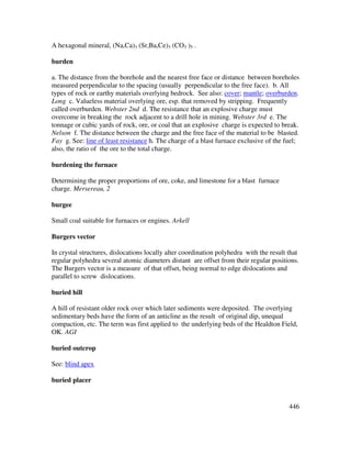446
A hexagonal mineral, (Na,Ca)3 (Sr,Ba,Ce)3 (CO3 )5 .
burden
a. The distance from the borehole and the nearest free face or distance between boreholes
measured perpendicular to the spacing (usually perpendicular to the free face). b. All
types of rock or earthy materials overlying bedrock. See also: cover; mantle; overburden.
Long c. Valueless material overlying ore, esp. that removed by stripping. Frequently
called overburden. Webster 2nd d. The resistance that an explosive charge must
overcome in breaking the rock adjacent to a drill hole in mining. Webster 3rd e. The
tonnage or cubic yards of rock, ore, or coal that an explosive charge is expected to break.
Nelson f. The distance between the charge and the free face of the material to be blasted.
Fay g. See: line of least resistance h. The charge of a blast furnace exclusive of the fuel;
also, the ratio of the ore to the total charge.
burdening the furnace
Determining the proper proportions of ore, coke, and limestone for a blast furnace
charge. Mersereau, 2
burgee
Small coal suitable for furnaces or engines. Arkell
Burgers vector
In crystal structures, dislocations locally alter coordination polyhedra with the result that
regular polyhedra several atomic diameters distant are offset from their regular positions.
The Burgers vector is a measure of that offset, being normal to edge dislocations and
parallel to screw dislocations.
buried hill
A hill of resistant older rock over which later sediments were deposited. The overlying
sedimentary beds have the form of an anticline as the result of original dip, unequal
compaction, etc. The term was first applied to the underlying beds of the Healdton Field,
OK. AGI
buried outcrop
See: blind apex
buried placer
 