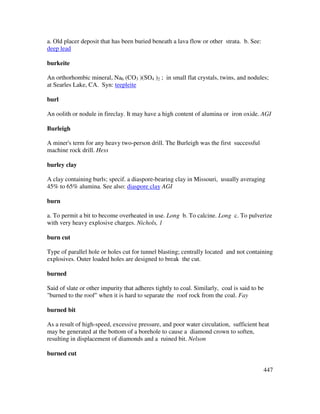 447
a. Old placer deposit that has been buried beneath a lava flow or other strata. b. See:
deep lead
burkeite
An orthorhombic mineral, Na6 (CO3 )(SO4 )2 ; in small flat crystals, twins, and nodules;
at Searles Lake, CA. Syn: teepleite
burl
An oolith or nodule in fireclay. It may have a high content of alumina or iron oxide. AGI
Burleigh
A miner's term for any heavy two-person drill. The Burleigh was the first successful
machine rock drill. Hess
burley clay
A clay containing burls; specif. a diaspore-bearing clay in Missouri, usually averaging
45% to 65% alumina. See also: diaspore clay AGI
burn
a. To permit a bit to become overheated in use. Long b. To calcine. Long c. To pulverize
with very heavy explosive charges. Nichols, 1
burn cut
Type of parallel hole or holes cut for tunnel blasting; centrally located and not containing
explosives. Outer loaded holes are designed to break the cut.
burned
Said of slate or other impurity that adheres tightly to coal. Similarly, coal is said to be
"burned to the roof" when it is hard to separate the roof rock from the coal. Fay
burned bit
As a result of high-speed, excessive pressure, and poor water circulation, sufficient heat
may be generated at the bottom of a borehole to cause a diamond crown to soften,
resulting in displacement of diamonds and a ruined bit. Nelson
burned cut
 