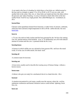 448
A cut made in the face of a heading for which three or four holes are drilled normal to
the face and in a triangle or square, 12 to 18 in (30.48 to 45.72 cm) on a side, with
another hole in the center. One, two, or three holes are loaded and shot; the others relieve
the pressure and induce breaking. A cavity is formed to which other shots in the face
readily break. Used for esp. tough ground. Also called Michigan cut; woodchuck cut.
Hess
burned lime
Calcium oxide (quicklime) formed from limestone, or other forms of calcium carbonate,
which has been calcined at high temperature to drive off the carbon dioxide. See also:
burnt lime
burn in
a. To run a bit with too little coolant until the heat generated by the bit fuses the cuttings,
core, bit, and the bottom of the borehole. Long b. To deliberately run a bit with reduced
amount of coolant until the core is jammed inside the bit. Long
burning house
A furnace in which sulfide ores are calcined to form gaseous SO2 and leave the metal
oxide, or in the case of noble metals, the metal itself.
burning oil
A common name for kerosine.
burning out
A loose term, usually used to describe the wearing away of furnace linings without a
known reason.
burno man
A laborer who gets ore ready for a mechanical shovel or a hand shoveler. Hess
burnout
A situation encountered in coal seams, usually near the outcrop, where the coal has
undergone combustion and burned. Initiation sources could include lightning, forest
fires, etc.
burn out
 