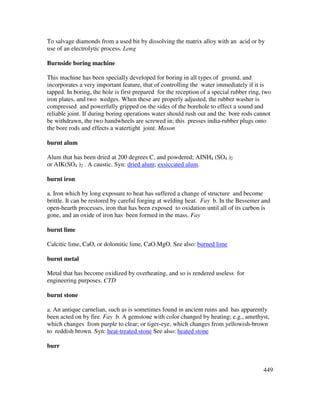 449
To salvage diamonds from a used bit by dissolving the matrix alloy with an acid or by
use of an electrolytic process. Long
Burnside boring machine
This machine has been specially developed for boring in all types of ground, and
incorporates a very important feature, that of controlling the water immediately if it is
tapped. In boring, the hole is first prepared for the reception of a special rubber ring, two
iron plates, and two wedges. When these are properly adjusted, the rubber washer is
compressed and powerfully gripped on the sides of the borehole to effect a sound and
reliable joint. If during boring operations water should rush out and the bore rods cannot
be withdrawn, the two handwheels are screwed in; this presses india-rubber plugs onto
the bore rods and effects a watertight joint. Mason
burnt alum
Alum that has been dried at 200 degrees C, and powdered; AINH4 (SO4 )2
or AIK(SO4 )2 . A caustic. Syn: dried alum; exsiccated alum.
burnt iron
a. Iron which by long exposure to heat has suffered a change of structure and become
brittle. It can be restored by careful forging at welding heat. Fay b. In the Bessemer and
open-hearth processes, iron that has been exposed to oxidation until all of its carbon is
gone, and an oxide of iron has been formed in the mass. Fay
burnt lime
Calcitic lime, CaO, or dolomitic lime, CaO.MgO. See also: burned lime
burnt metal
Metal that has become oxidized by overheating, and so is rendered useless for
engineering purposes. CTD
burnt stone
a. An antique carnelian, such as is sometimes found in ancient ruins and has apparently
been acted on by fire. Fay b. A gemstone with color changed by heating; e.g., amethyst,
which changes from purple to clear; or tiger-eye, which changes from yellowish-brown
to reddish brown. Syn: heat-treated stone See also: heated stone
burr
 
