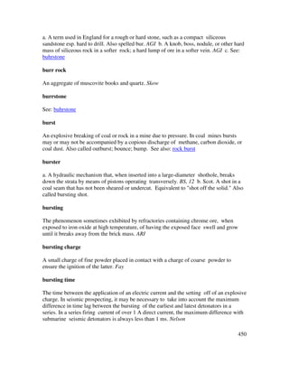 450
a. A term used in England for a rough or hard stone, such as a compact siliceous
sandstone esp. hard to drill. Also spelled bur. AGI b. A knob, boss, nodule, or other hard
mass of siliceous rock in a softer rock; a hard lump of ore in a softer vein. AGI c. See:
buhrstone
burr rock
An aggregate of muscovite books and quartz. Skow
burrstone
See: buhrstone
burst
An explosive breaking of coal or rock in a mine due to pressure. In coal mines bursts
may or may not be accompanied by a copious discharge of methane, carbon dioxide, or
coal dust. Also called outburst; bounce; bump. See also: rock burst
burster
a. A hydraulic mechanism that, when inserted into a large-diameter shothole, breaks
down the strata by means of pistons operating transversely. BS, 12 b. Scot. A shot in a
coal seam that has not been sheared or undercut. Equivalent to "shot off the solid." Also
called bursting shot.
bursting
The phenomenon sometimes exhibited by refractories containing chrome ore, when
exposed to iron oxide at high temperature, of having the exposed face swell and grow
until it breaks away from the brick mass. ARI
bursting charge
A small charge of fine powder placed in contact with a charge of coarse powder to
ensure the ignition of the latter. Fay
bursting time
The time between the application of an electric current and the setting off of an explosive
charge. In seismic prospecting, it may be necessary to take into account the maximum
difference in time lag between the bursting of the earliest and latest detonators in a
series. In a series firing current of over 1 A direct current, the maximum difference with
submarine seismic detonators is always less than 1 ms. Nelson
 