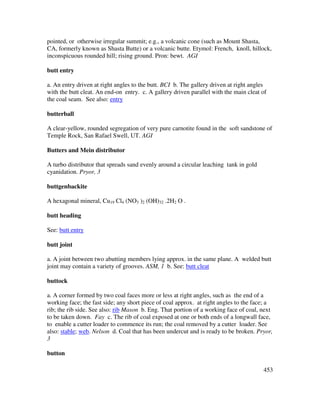 453
pointed, or otherwise irregular summit; e.g., a volcanic cone (such as Mount Shasta,
CA, formerly known as Shasta Butte) or a volcanic butte. Etymol: French, knoll, hillock,
inconspicuous rounded hill; rising ground. Pron: bewt. AGI
butt entry
a. An entry driven at right angles to the butt. BCI b. The gallery driven at right angles
with the butt cleat. An end-on entry. c. A gallery driven parallel with the main cleat of
the coal seam. See also: entry
butterball
A clear-yellow, rounded segregation of very pure carnotite found in the soft sandstone of
Temple Rock, San Rafael Swell, UT. AGI
Butters and Mein distributor
A turbo distributor that spreads sand evenly around a circular leaching tank in gold
cyanidation. Pryor, 3
buttgenbackite
A hexagonal mineral, Cu19 Cl4 (NO3 )2 (OH)32 .2H2 O .
butt heading
See: butt entry
butt joint
a. A joint between two abutting members lying approx. in the same plane. A welded butt
joint may contain a variety of grooves. ASM, 1 b. See: butt cleat
buttock
a. A corner formed by two coal faces more or less at right angles, such as the end of a
working face; the fast side; any short piece of coal approx. at right angles to the face; a
rib; the rib side. See also: rib Mason b. Eng. That portion of a working face of coal, next
to be taken down. Fay c. The rib of coal exposed at one or both ends of a longwall face,
to enable a cutter loader to commence its run; the coal removed by a cutter loader. See
also: stable; web. Nelson d. Coal that has been undercut and is ready to be broken. Pryor,
3
button
 