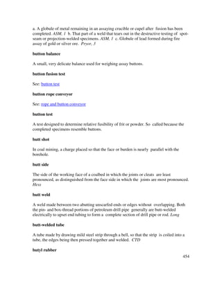 454
a. A globule of metal remaining in an assaying crucible or cupel after fusion has been
completed. ASM, 1 b. That part of a weld that tears out in the destructive testing of spot-
seam or projection-welded specimens. ASM, 1 c. Globule of lead formed during fire
assay of gold or silver ore. Pryor, 3
button balance
A small, very delicate balance used for weighing assay buttons.
button fusion test
See: button test
button rope conveyor
See: rope and button conveyor
button test
A test designed to determine relative fusibility of frit or powder. So called because the
completed specimens resemble buttons.
butt shot
In coal mining, a charge placed so that the face or burden is nearly parallel with the
borehole.
butt side
The side of the working face of a coalbed in which the joints or cleats are least
pronounced, as distinguished from the face side in which the joints are most pronounced.
Hess
butt weld
A weld made between two abutting unscarfed ends or edges without overlapping. Both
the pin- and box-thread portions of petroleum drill pipe generally are butt-welded
electrically to upset end tubing to form a complete section of drill pipe or rod. Long
butt-welded tube
A tube made by drawing mild steel strip through a bell, so that the strip is coiled into a
tube, the edges being then pressed together and welded. CTD
butyl rubber
 