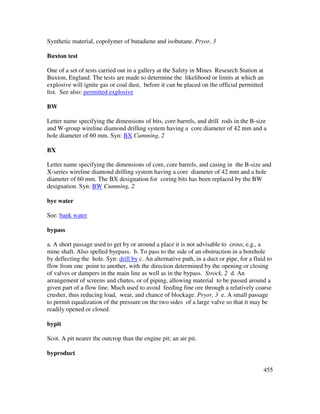 455
Synthetic material, copolymer of butadiene and isobutane. Pryor, 3
Buxton test
One of a set of tests carried out in a gallery at the Safety in Mines Research Station at
Buxton, England. The tests are made to determine the likelihood or limits at which an
explosive will ignite gas or coal dust, before it can be placed on the official permitted
list. See also: permitted explosive
BW
Letter name specifying the dimensions of bits, core barrels, and drill rods in the B-size
and W-group wireline diamond drilling system having a core diameter of 42 mm and a
hole diameter of 60 mm. Syn: BX Cumming, 2
BX
Letter name specifying the dimensions of core, core barrels, and casing in the B-size and
X-series wireline diamond drilling system having a core diameter of 42 mm and a hole
diameter of 60 mm. The BX designation for coring bits has been replaced by the BW
designation. Syn: BW Cumming, 2
bye water
See: bank water
bypass
a. A short passage used to get by or around a place it is not advisable to cross; e.g., a
mine shaft. Also spelled byepass. b. To pass to the side of an obstruction in a borehole
by deflecting the hole. Syn: drill by c. An alternative path, in a duct or pipe, for a fluid to
flow from one point to another, with the direction determined by the opening or closing
of valves or dampers in the main line as well as in the bypass. Strock, 2 d. An
arrangement of screens and chutes, or of piping, allowing material to be passed around a
given part of a flow line. Much used to avoid feeding fine ore through a relatively coarse
crusher, thus reducing load, wear, and chance of blockage. Pryor, 3 e. A small passage
to permit equalization of the pressure on the two sides of a large valve so that it may be
readily opened or closed.
bypit
Scot. A pit nearer the outcrop than the engine pit; an air pit.
byproduct
 