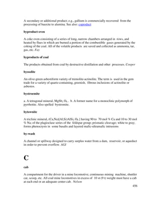 456
A secondary or additional product; e.g., gallium is commercially recovered from the
processing of bauxite to alumina. See also: coproduct
byproduct oven
A coke oven consisting of a series of long, narrow chambers arranged in rows, and
heated by flues in which are burned a portion of the combustible gases generated by the
coking of the coal. All of the volatile products are saved and collected as ammonia, tar,
gas, etc. Fay
byproducts of coal
The products obtained from coal by destructive distillation and other processes. Cooper
byssolite
An olive-green asbestiform variety of tremolite-actinolite. The term is used in the gem
trade for a variety of quartz-containing, greenish, fibrous inclusions of actinolite or
asbestos.
bystroemite
a. A tetragonal mineral, MgSb2 O6 . b. A former name for a monoclinic polymorph of
pyrrhotite. Also spelled bystromite.
bytownite
A triclinic mineral, (Ca,Na)[Al,Si)AlSi2 O8 ] having 90 to 70 mol % Ca and 10 to 30 mol
% Na; of the plagioclase series of the feldspar group; prismatic cleavage; white to gray;
forms phenocrysts in some basalts and layered mafic-ultramafic intrusions
by-wash
A channel or spillway designed to carry surplus water from a dam, reservoir, or aqueduct
in order to prevent overflow. AGI
C
cab
A compartment for the driver in a mine locomotive, continuous mining machine, shuttler
car, scoop, etc. All coal mine locomotives in excess of 10 st (9 t) weight must have a cab
at each end or an adequate center cab. Nelson
 