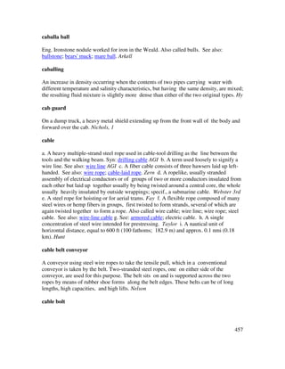 457
caballa ball
Eng. Ironstone nodule worked for iron in the Weald. Also called bulls. See also:
ballstone; bears' muck; mare ball. Arkell
caballing
An increase in density occurring when the contents of two pipes carrying water with
different temperature and salinity characteristics, but having the same density, are mixed;
the resulting fluid mixture is slightly more dense than either of the two original types. Hy
cab guard
On a dump truck, a heavy metal shield extending up from the front wall of the body and
forward over the cab. Nichols, 1
cable
a. A heavy multiple-strand steel rope used in cable-tool drilling as the line between the
tools and the walking beam. Syn: drilling cable AGI b. A term used loosely to signify a
wire line. See also: wire line AGI c. A fiber cable consists of three hawsers laid up left-
handed. See also: wire rope; cable-laid rope. Zern d. A ropelike, usually stranded
assembly of electrical conductors or of groups of two or more conductors insulated from
each other but laid up together usually by being twisted around a central core, the whole
usually heavily insulated by outside wrappings; specif., a submarine cable. Webster 3rd
e. A steel rope for hoisting or for aerial trams. Fay f. A flexible rope composed of many
steel wires or hemp fibers in groups, first twisted to form strands, several of which are
again twisted together to form a rope. Also called wire cable; wire line; wire rope; steel
cable. See also: wire-line cable g. See: armored cable; electric cable. h. A single
concentration of steel wire intended for prestressing. Taylor i. A nautical unit of
horizontal distance, equal to 600 ft (100 fathoms; 182.9 m) and approx. 0.1 nmi (0.18
km). Hunt
cable belt conveyor
A conveyor using steel wire ropes to take the tensile pull, which in a conventional
conveyor is taken by the belt. Two-stranded steel ropes, one on either side of the
conveyor, are used for this purpose. The belt sits on and is supported across the two
ropes by means of rubber shoe forms along the belt edges. These belts can be of long
lengths, high capacities, and high lifts. Nelson
cable bolt
 