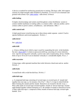 458
A device or method for reinforcing ground prior to mining. The basic cable bolt support
consists of a high-strength cable installed in a borehole 4.12 to 6.35 cm in diameter and
grouted with cement. Syn: cable tendon; cable dowel. Schmuck
cable bolting
Complex electrical plugs and sockets used throughout a mine distribution system to
connect mobile machinery to trailing cables, to connect cables with one another, and to
connect cables to power centers, switchhouses, and substations. SME, 1
cable control unit
A high-speed tractor winch having one to three drums under separate control. Used to
operate bulldozers and towed equipment. Nichols, 1
cable dowel
See: cable bolt
cable drill
a. A heavy drilling rig in which a rope is used for suspending the tools in the borehole.
See also: churn drill b. A churn or percussion drill rig, consisting of a tower (derrick),
wire rope for moving tools vertically, a power unit, and a reciprocating device. It drills
holes of up to 10 in (25.4 cm) in diameter vertically to considerable depths. Pryor, 3
cable excavator
A long-range, cable-operated machine that works between a head mast and an anchor.
Nichols, 1
cable hook
A round hook with a wide beveled face. Nichols, 1
cable-laid rope
a. A compound-laid rope consisting of several ropes or several layers of strands laid
together into one rope, as, for instance, 6 by 6 by 7. Hunt b. A rope in which both the
fibers forming the strands and the strands themselves are twisted to the left. Long c.
Wire cable made of several ropes twisted together; strands of hawser-laid rope, twisted
right-handed together without limitation as to the number of strands or direction of twist.
A fiber cable-laid rope is composed of three strands of hawser-laid rope, twisted right-
handed. Zern
 