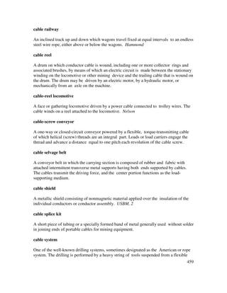 459
cable railway
An inclined track up and down which wagons travel fixed at equal intervals to an endless
steel wire rope, either above or below the wagons. Hammond
cable reel
A drum on which conductor cable is wound, including one or more collector rings and
associated brushes, by means of which an electric circuit is made between the stationary
winding on the locomotive or other mining device and the trailing cable that is wound on
the drum. The drum may be driven by an electric motor, by a hydraulic motor, or
mechanically from an axle on the machine.
cable-reel locomotive
A face or gathering locomotive driven by a power cable connected to trolley wires. The
cable winds on a reel attached to the locomotive. Nelson
cable-screw conveyor
A one-way or closed-circuit conveyor powered by a flexible, torque-transmitting cable
of which helical (screw) threads are an integral part. Loads or load carriers engage the
thread and advance a distance equal to one pitch each revolution of the cable screw.
cable selvage belt
A conveyor belt in which the carrying section is composed of rubber and fabric with
attached intermittent transverse metal supports having both ends supported by cables.
The cables transmit the driving force, and the center portion functions as the load-
supporting medium.
cable shield
A metallic shield consisting of nonmagnetic material applied over the insulation of the
individual conductors or conductor assembly. USBM, 2
cable splice kit
A short piece of tubing or a specially formed band of metal generally used without solder
in joining ends of portable cables for mining equipment.
cable system
One of the well-known drilling systems, sometimes designated as the American or rope
system. The drilling is performed by a heavy string of tools suspended from a flexible
 