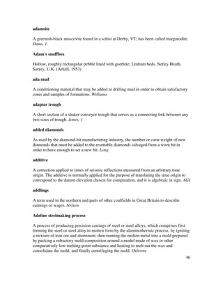 46
adamsite
A greenish-black muscovite found in a schist at Derby, VT; has been called margarodite.
Dana, 1
Adam's snuffbox
Hollow, roughly rectangular pebble lined with goethite; Lenham beds, Netley Heath,
Surrey, U.K. (Arkell, 1953)
ada mud
A conditioning material that may be added to drilling mud in order to obtain satisfactory
cores and samples of formations. Williams
adapter trough
A short section of a shaker conveyor trough that serves as a connecting link between any
two sizes of trough. Jones, 1
added diamonds
As used by the diamond-bit manufacturing industry, the number or carat weight of new
diamonds that must be added to the resettable diamonds salvaged from a worn bit in
order to have enough to set a new bit. Long
additive
A correction applied to times of seismic reflections measured from an arbitrary time
origin. The additive is normally applied for the purpose of translating the time origin to
correspond to the datum elevation chosen for computation, and it is algebraic in sign. AGI
addlings
A term used in the northern and parts of other coalfields in Great Britain to describe
earnings or wages. Nelson
Adeline steelmaking process
A process of producing precision castings of steel or steel alloys, which comprises first
forming the steel or steel alloy in molten form by the aluminothermic process, by igniting
a mixture of iron ore and aluminum; then running the molten metal into a mold prepared
by packing a refractory mold composition around a model made of wax or other
comparatively low-melting-point substance and heating to melt out the wax and
consolidate the mold; and finally centrifuging the mold. Osborne
 