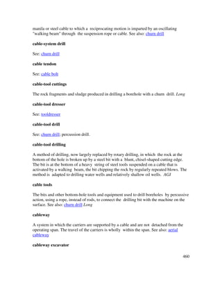460
manila or steel cable to which a reciprocating motion is imparted by an oscillating
"walking beam" through the suspension rope or cable. See also: churn drill
cable-system drill
See: churn drill
cable tendon
See: cable bolt
cable-tool cuttings
The rock fragments and sludge produced in drilling a borehole with a churn drill. Long
cable-tool dresser
See: tooldresser
cable-tool drill
See: churn drill; percussion drill.
cable-tool drilling
A method of drilling, now largely replaced by rotary drilling, in which the rock at the
bottom of the hole is broken up by a steel bit with a blunt, chisel-shaped cutting edge.
The bit is at the bottom of a heavy string of steel tools suspended on a cable that is
activated by a walking beam, the bit chipping the rock by regularly repeated blows. The
method is adapted to drilling water wells and relatively shallow oil wells. AGI
cable tools
The bits and other bottom-hole tools and equipment used to drill boreholes by percussive
action, using a rope, instead of rods, to connect the drilling bit with the machine on the
surface. See also: churn drill Long
cableway
A system in which the carriers are supported by a cable and are not detached from the
operating span. The travel of the carriers is wholly within the span. See also: aerial
cableway
cableway excavator
 