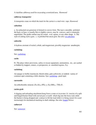 461
A slackline cableway used for excavating a restricted area. Hammond
cableway transporter
A transporter crane on which the track for the carrier is a steel wire rope. Hammond
cabochon
a. An unfaceted cut gemstone of domed or convex form. The top is smoothly polished;
the back, or base, is usually flat or slightly convex, may be concave, and is commonly
unpolished. The girdle outline may be round, oval, square, or any other shape. b. The
style of cutting such a gem. c. A polished but uncut gem. See also: en cabochon
cabrerite
A hydrous arsenate of nickel, cobalt, and magnesium; possibly magnesian annabergite.
cachalong
See: cacholong
cache
Fr. The place where provisions, safety or rescue equipment, ammunition, etc., are cached
or hidden by trappers, miners, or prospectors, in unsettled regions. Fay
cacholong
An opaque or feebly translucent, bluish-white, pale-yellowish, or reddish variety of
common opal containing a little alumina. Syn: cachalong; pearl opal.
cacoxenite
An orthorhombic mineral, (Fe,Al)25 (PO4 )17 O6 (OH)12 .75H2 O .
cactus grab
A digging and unloading attachment hung from a crane or excavator. It consists of a split
and hinged bucket fitted with curved jaws or teeth which dig into the loose rock while
the bucket is being dropped and contract to lift the load while it is being raised. It is used
increasingly for mechanical mucking in shaft sinkings. See also: hoppit Nelson
cadacryst
See: xenocryst
 