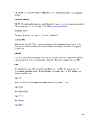 463
Cd2 Cb2 O7 is an antiferroelectric and has low losses at high frequency. Syn: cadmium
niobate
cadmium niobate
Cd2 Nb2 O7 ; a ferroelectric compound of potential value as a special electroceramic; the
Curie temperature is -103 degrees C. See also: cadmium columbate
cadmium ocher
The mineral greenockite; used as a pigment. Standard, 2
cadmosellite
A hexagonal mineral, CdSe ; wurtzite structure; resinous to adamantine; black; perfect
cleavage; forms fine xenomorphic disseminations cementing sandstone. Also spelled
kadmoselite.
cafemic
Said of an igneous rock or magma that contains calcium, iron, and magnesium. Etymol:
a mnemonic term derived from calcium + ferric (or ferrous) + magnesium + ic. AGI
cage
A vertically moving enclosed platform used in a mine shaft for the conveyance of
workers and materials, usually designed to take one or two cars per deck and may be
single or multidecked.
cage bar
Safety device that holds doors shut or keeps trams in position. Pryor, 3
cage chain
See: bridle chain
cage cover
See: bonnet
cage guide
 