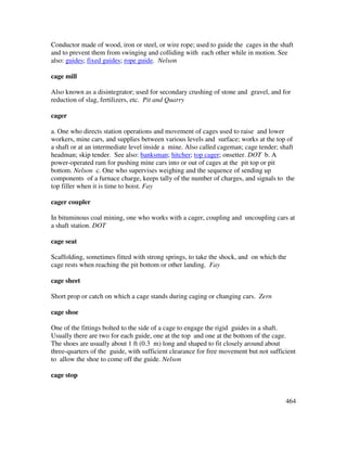 464
Conductor made of wood, iron or steel, or wire rope; used to guide the cages in the shaft
and to prevent them from swinging and colliding with each other while in motion. See
also: guides; fixed guides; rope guide. Nelson
cage mill
Also known as a disintegrator; used for secondary crushing of stone and gravel, and for
reduction of slag, fertilizers, etc. Pit and Quarry
cager
a. One who directs station operations and movement of cages used to raise and lower
workers, mine cars, and supplies between various levels and surface; works at the top of
a shaft or at an intermediate level inside a mine. Also called cageman; cage tender; shaft
headman; skip tender. See also: banksman; hitcher; top cager; onsetter. DOT b. A
power-operated ram for pushing mine cars into or out of cages at the pit top or pit
bottom. Nelson c. One who supervises weighing and the sequence of sending up
components of a furnace charge, keeps tally of the number of charges, and signals to the
top filler when it is time to hoist. Fay
cager coupler
In bituminous coal mining, one who works with a cager, coupling and uncoupling cars at
a shaft station. DOT
cage seat
Scaffolding, sometimes fitted with strong springs, to take the shock, and on which the
cage rests when reaching the pit bottom or other landing. Fay
cage sheet
Short prop or catch on which a cage stands during caging or changing cars. Zern
cage shoe
One of the fittings bolted to the side of a cage to engage the rigid guides in a shaft.
Usually there are two for each guide, one at the top and one at the bottom of the cage.
The shoes are usually about 1 ft (0.3 m) long and shaped to fit closely around about
three-quarters of the guide, with sufficient clearance for free movement but not sufficient
to allow the shoe to come off the guide. Nelson
cage stop
 
