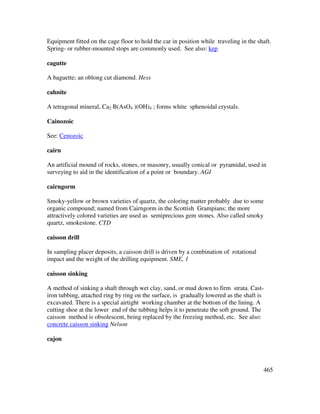 465
Equipment fitted on the cage floor to hold the car in position while traveling in the shaft.
Spring- or rubber-mounted stops are commonly used. See also: kep
cagutte
A baguette; an oblong cut diamond. Hess
cahnite
A tetragonal mineral, Ca2 B(AsO4 )(OH)4 ; forms white sphenoidal crystals.
Cainozoic
See: Cenozoic
cairn
An artificial mound of rocks, stones, or masonry, usually conical or pyramidal, used in
surveying to aid in the identification of a point or boundary. AGI
cairngorm
Smoky-yellow or brown varieties of quartz, the coloring matter probably due to some
organic compound; named from Cairngorm in the Scottish Grampians; the more
attractively colored varieties are used as semiprecious gem stones. Also called smoky
quartz, smokestone. CTD
caisson drill
In sampling placer deposits, a caisson drill is driven by a combination of rotational
impact and the weight of the drilling equipment. SME, 1
caisson sinking
A method of sinking a shaft through wet clay, sand, or mud down to firm strata. Cast-
iron tubbing, attached ring by ring on the surface, is gradually lowered as the shaft is
excavated. There is a special airtight working chamber at the bottom of the lining. A
cutting shoe at the lower end of the tubbing helps it to penetrate the soft ground. The
caisson method is obsolescent, being replaced by the freezing method, etc. See also:
concrete caisson sinking Nelson
cajon
 
