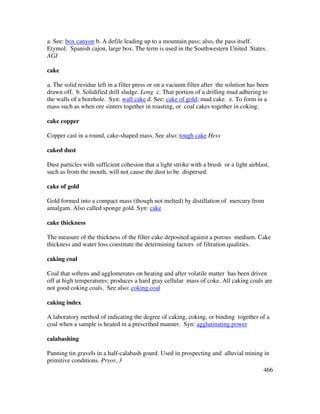 466
a. See: box canyon b. A defile leading up to a mountain pass; also, the pass itself.
Etymol: Spanish cajon, large box. The term is used in the Southwestern United States.
AGI
cake
a. The solid residue left in a filter press or on a vacuum filter after the solution has been
drawn off. b. Solidified drill sludge. Long c. That portion of a drilling mud adhering to
the walls of a borehole. Syn: wall cake d. See: cake of gold; mud cake. e. To form in a
mass such as when ore sinters together in roasting, or coal cakes together in coking.
cake copper
Copper cast in a round, cake-shaped mass. See also: tough cake Hess
caked dust
Dust particles with sufficient cohesion that a light stroke with a brush or a light airblast,
such as from the mouth, will not cause the dust to be dispersed.
cake of gold
Gold formed into a compact mass (though not melted) by distillation of mercury from
amalgam. Also called sponge gold. Syn: cake
cake thickness
The measure of the thickness of the filter cake deposited against a porous medium. Cake
thickness and water loss constitute the determining factors of filtration qualities.
caking coal
Coal that softens and agglomerates on heating and after volatile matter has been driven
off at high temperatures; produces a hard gray cellular mass of coke. All caking coals are
not good coking coals. See also: coking coal
caking index
A laboratory method of indicating the degree of caking, coking, or binding together of a
coal when a sample is heated in a prescribed manner. Syn: agglutinating power
calabashing
Panning tin gravels in a half-calabash gourd. Used in prospecting and alluvial mining in
primitive conditions. Pryor, 3
 