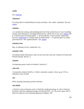 467
calaite
See: turquoise
calamanco
N. of Eng. Red or mottled Paleozoic marls and shales. Also called calaminker. See also:
symon
calamine
a. A commercial, mining, and metallurgical term for the oxidized ores of zinc (including
silicates and carbonates), as distinguished from the sulfide ores of zinc. Syn: cadmia AGI
b. A former name for hemimorphite. c. In Great Britain, a name used for smithsonite.
See also: smithsonite d. A former name for hydrozincite. e. A special kind of so-called
galvanized iron. Also spelled kalamin. Syn: galmei
calamine stone
Eng. A carbonate of zinc; smithsonite. Fay
calamine violet
An indicator plant which grows only on zinc-rich soils in the zinc districts of Central and
Western Europe. Hawkes, 2
calamite
An asparagus-green variety of tremolite. Standard, 2
calaverite
A monoclinic mineral, 2[AuTe2 ] ; brittle: commonly contains silver; sp gr, 9.35; an
important source of gold.
calc
Prefix meaning containing calcium carbonate.
calc-alkalic
a. Said of a series of igneous rocks in which the weight percentage of silica is between
56 and 61 when the weight percentages of CaO and of K 2 O + Na2 O are equal. AGI b.
Said of an igneous rock containing plagioclase feldspar. AGI
 