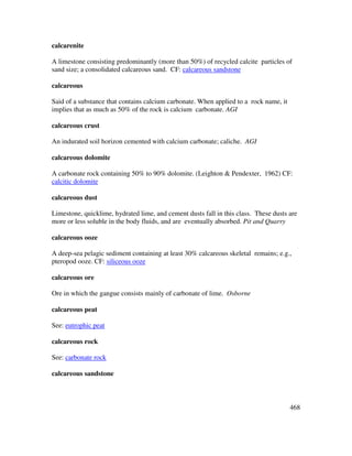 468
calcarenite
A limestone consisting predominantly (more than 50%) of recycled calcite particles of
sand size; a consolidated calcareous sand. CF: calcareous sandstone
calcareous
Said of a substance that contains calcium carbonate. When applied to a rock name, it
implies that as much as 50% of the rock is calcium carbonate. AGI
calcareous crust
An indurated soil horizon cemented with calcium carbonate; caliche. AGI
calcareous dolomite
A carbonate rock containing 50% to 90% dolomite. (Leighton & Pendexter, 1962) CF:
calcitic dolomite
calcareous dust
Limestone, quicklime, hydrated lime, and cement dusts fall in this class. These dusts are
more or less soluble in the body fluids, and are eventually absorbed. Pit and Quarry
calcareous ooze
A deep-sea pelagic sediment containing at least 30% calcareous skeletal remains; e.g.,
pteropod ooze. CF: siliceous ooze
calcareous ore
Ore in which the gangue consists mainly of carbonate of lime. Osborne
calcareous peat
See: eutrophic peat
calcareous rock
See: carbonate rock
calcareous sandstone
 