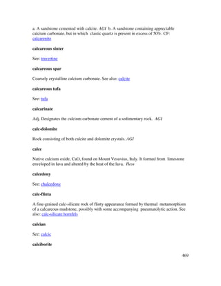 469
a. A sandstone cemented with calcite. AGI b. A sandstone containing appreciable
calcium carbonate, but in which clastic quartz is present in excess of 50%. CF:
calcarenite
calcareous sinter
See: travertine
calcareous spar
Coarsely crystalline calcium carbonate. See also: calcite
calcareous tufa
See: tufa
calcarinate
Adj. Designates the calcium carbonate cement of a sedimentary rock. AGI
calc-dolomite
Rock consisting of both calcite and dolomite crystals. AGI
calce
Native calcium oxide, CaO, found on Mount Vesuvius, Italy. It formed from limestone
enveloped in lava and altered by the heat of the lava. Hess
calcedony
See: chalcedony
calc-flinta
A fine-grained calc-silicate rock of flinty appearance formed by thermal metamorphism
of a calcareous mudstone, possibly with some accompanying pneumatolytic action. See
also: calc-silicate hornfels
calcian
See: calcic
calciborite
 