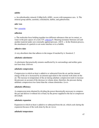 47
adelite
a. An orthorhombic mineral, CaMg(AsO4 )(OH) ; occurs with manganese ores. b. The
mineral group adelite, austinite, conichalcite, duftite, and gabrielsonite.
ader wax
See: ozocerite
adhesion
a. The molecular force holding together two different substances that are in contact, as
water in the pore spaces of a rock. CF: cohesion b. Shearing resistance between soil and
another material under zero externally applied pressure. ASCE c. In the flotation process,
the attachment of a particle to air-water interface or to a bubble.
adhesive slate
A very absorbent slate that adheres to the tongue if touched by it. Standard, 2
adiabatic calorimeter
A calorimeter that practically remains unaffected by its surroundings and neither gains
nor loses heat. Osborne
adiabatic compression
Compression in which no heat is added to or subtracted from the air and the internal
energy of the air is increased by an amount equivalent to the external work done on the
air. The increase in temperature of the air during adiabatic compression tends to increase
the pressure on account of the decrease in volume alone; therefore, the pressure during
adiabatic compression rises faster than the volume diminishes. Lewis
adiabatic efficiency
A compression term obtained by dividing the power theoretically necessary to compress
the gas and deliver it without loss of heat, by the power supplied to the fan or compressor
driveshaft.
adiabatic expansion
Expansion in which no heat is added to or subtracted from the air, which cools during the
expansion because of the work done by the air. Lewis
adiabatic temperature
 