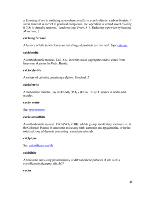 471
a. Roasting of ore in oxidizing atmosphere, usually to expel sulfur or carbon dioxide. If
sulfur removal is carried to practical completion, the operation is termed sweet roasting;
if CO2 is virtually removed, dead roasting. Pryor, 3 b. Reducing to powder by heating.
Mersereau, 2
calcining furnace
A furnace or kiln in which ores or metallurgical products are calcined. Syn: calciner
calcioborite
An orthorhombic mineral, CaB2 O4 ; in white radial aggregates in drill cores from
limestone skarn in the Urals, Russia.
calciocelestite
A variety of celestite containing calcium. Standard, 2
calcioferrite
A monoclinic mineral, Ca4 Fe(Fe,Al)4 (PO4 )6 (OH)4 .13H2 O ; occurs in scales and
nodules.
calciornotite
See: tyuyamunite
calciovolborthite
An orthorhombic mineral, CaCu(VO4 )(OH) ; adelite group; moderately radioactive; in
the Colorado Plateau in sandstone associated with carnotite and tyuyamunite, or in the
oxidized zone of deposits containing vanadium minerals.
calciphyre
See: calc-silicate marble
calcisiltite
A limestone consisting predominantly of detrital calcite particles of silt size; a
consolidated calcareous silt. AGI
calcite
 
