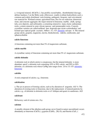 472
a. A trigonal mineral, 4[CaCO3 ] ; has prolific crystal habits, rhombohedral cleavage;
defines hardness 3 on the Mohs scale; effervesces readily in dilute hydrochloric acid; a
common and widely distributed rock-forming, authigenic, biogenic, and vein mineral;
raw material for Portland cement, agricultural lime, flux for ore reduction, dimension
stone, and concrete aggregate; the major mineral in limestone, marble, chalk, spongy
tufa, cave deposits, and carbonatite; a cementing mineral in many clastic sedimentary
rocks; a minor mineral in some silicate igneous and metamorphic rocks. Coarsely
crystalline varieties are called nailhead spar, dogtooth spar (acute scalenohedra), and
Iceland spar (optical-grade crystals). Abbrev.: Cc. CF: dolomite calcspar. b. The mineral
group calcite, gaspeite, magnesite, otavite, rhodochrosite, siderite, smithsonite, and
sphaerocobaltite
calcite limestone
A limestone containing not more than 5% of magnesium carbonate.
calcite marble
A crystalline variety of limestone containing not more than 5% of magnesium carbonate.
calcitic dolomite
A dolomite rock in which calcite is conspicuous, but the mineral dolomite is more
abundant; specif. a dolomite rock containing 10% to 50% calcite and 50% to 90%
dolomite, or a dolomite rock whose Ca/Mg ratio ranges from 2.0 to 3.5. CF: dolomitic
limestone
calcitite
A rock composed of calcite; e.g., limestone.
calcitization
a. The act or process of forming calcite, such as by alteration of aragonite. AGI b. The
alteration of existing rocks to limestone, due to the replacement of mineral particles by
calcite; e.g., of dolomite in dolomite rocks or of feldspar and quartz in sandstones. AGI
calcitrant
Refractory; said of certain ores. Fay
calcium
A metallic element of the alkaline-earth group; never found in nature uncombined, occurs
abundantly as limestone (CaCO3 ), gypsum (CaSO4 . 2H2 O), and fluorite (CaF2 ).
 