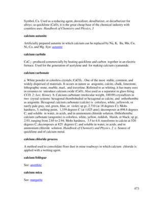 473
Symbol, Ca. Used as a reducing agent, deoxidizer, desulfurizer, or decarburizer for
alloys; as quicklime (CaO), it is the great cheap base of the chemical industry with
countless uses. Handbook of Chemistry and Physics, 3
calcium autunite
Artificially prepared autunite in which calcium can be replaced by Na, K, Ba, Mn, Cu,
Ni, Co, and Mg. Syn: autunite
calcium carbide
CaC2 ; produced commercially by heating quicklime and carbon together in an electric
furnace. Used for the generation of acetylene and for making calcium cyanamide.
calcium carbonate
a. White powder or colorless crystals; CaCO3 . One of the most stable, common, and
widely dispersed of materials. It occurs in nature as aragonite, calcite, chalk, limestone,
lithographic stone, marble, marl, and travertine. Referred to as whiting, it has many uses
in ceramics to introduce calcium oxide (CaO). Also used as a separator in glass firing.
CCD, 2; Lee; Kinney b. Calcium carbonate (molecular weight, 100.09) crystallizes in
two crystal systems: hexagonal rhombohedral or hexagonal as calcite, and orthorhombic
as aragonite. Hexagonal calcium carbonate (calcite) is colorless, white, yellowish, or
rarely pale gray, red, green, blue, or violet; sp gr, 2.710 (at 18 degrees C); Mohs
hardness, 3; melting point, 1,339 degrees C (at 1,025 atm); decomposes at 898.6 degrees
C; and soluble in water, in acids, and in ammonium chloride solution. Orthorhombic
calcium carbonate (aragonite) is colorless, white, yellow, reddish, bluish, or black; sp gr,
2.93, ranging from 2.85 to 2.94; Mohs hardness, 3.5 to 4.0; transforms to calcite at 520
degrees C; decomposes at 825 degrees C; and soluble in water, in acids, and in
ammonium chloride solution. Handbook of Chemistry and Physics, 2 c. Source of
quicklime and of calcium metal.
calcium chloride process
A method used to consolidate floor dust in mine roadways in which calcium chloride is
applied with a wetting agent.
calcium feldspar
See: anorthite
calcium mica
See: margarite
 