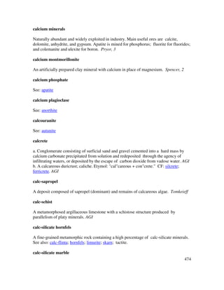 474
calcium minerals
Naturally abundant and widely exploited in industry. Main useful ores are calcite,
dolomite, anhydrite, and gypsum. Apatite is mined for phosphorus; fluorite for fluorides;
and colemanite and ulexite for boron. Pryor, 3
calcium montmorillonite
An artificially prepared clay mineral with calcium in place of magnesium. Spencer, 2
calcium phosphate
See: apatite
calcium plagioclase
See: anorthite
calcouranite
See: autunite
calcrete
a. Conglomerate consisting of surficial sand and gravel cemented into a hard mass by
calcium carbonate precipitated from solution and redeposited through the agency of
infiltrating waters, or deposited by the escape of carbon dioxide from vadose water. AGI
b. A calcareous duricrust; caliche. Etymol: "cal"careous + con"crete." CF: silcrete;
ferricrete. AGI
calc-sapropel
A deposit composed of sapropel (dominant) and remains of calcareous algae. Tomkeieff
calc-schist
A metamorphosed argillaceous limestone with a schistose structure produced by
parallelism of platy minerals. AGI
calc-silicate hornfels
A fine-grained metamorphic rock containing a high percentage of calc-silicate minerals.
See also: calc-flinta; hornfels; limurite; skarn; tactite.
calc-silicate marble
 